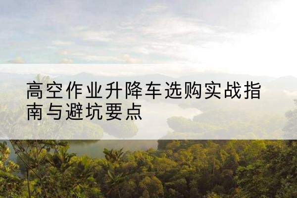 宜州升降车怎么选-高空作业升降车选购实战指南与避坑要点