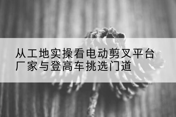 宜州电动剪叉升降平台厂家-从工地实操看电动剪叉平台厂家与登高车挑选门道