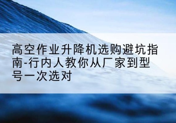 宜州升降平台厂家-高空作业升降机选购避坑指南-行内人教你从厂家到型号一次选对
