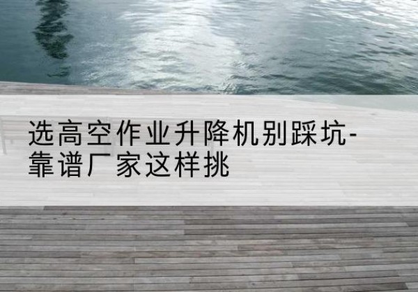 宜州剪叉式升降机厂家-选高空作业升降机别踩坑-靠谱厂家这样挑