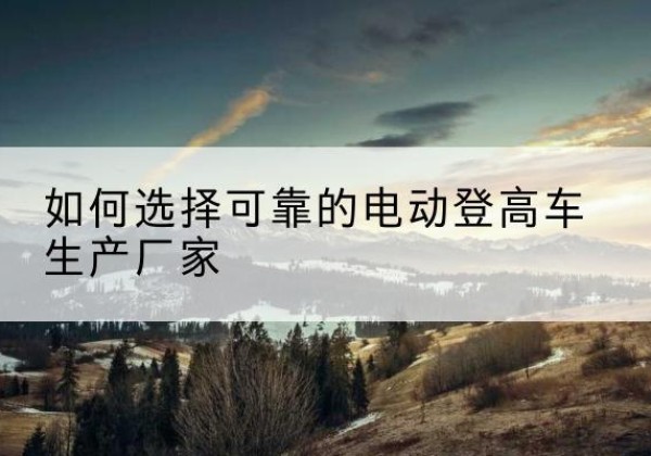 宜州电动登高车厂家-如何选择可靠的电动登高车生产厂家