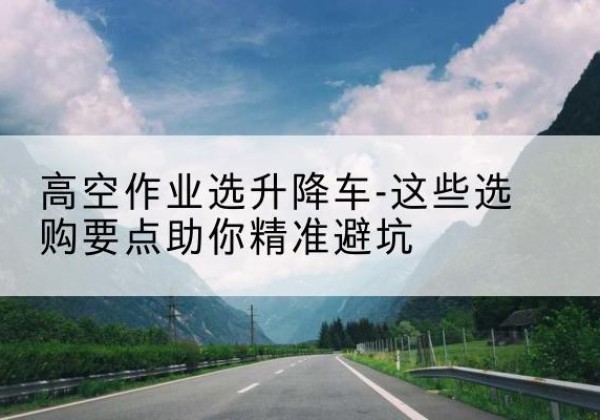 宜州升降车厂家-高空作业选升降车-这些选购要点助你*避坑
