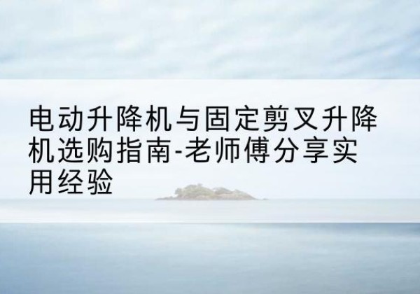宜州电动升降机怎么选-电动升降机与固定剪叉升降机选购指南-老师傅分享实用经验