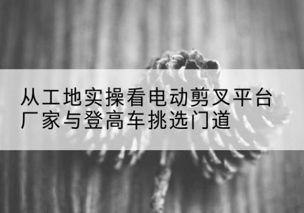 宜州电动剪叉升降平台厂家-从工地实操看电动剪叉平台厂家与登高车挑选门道