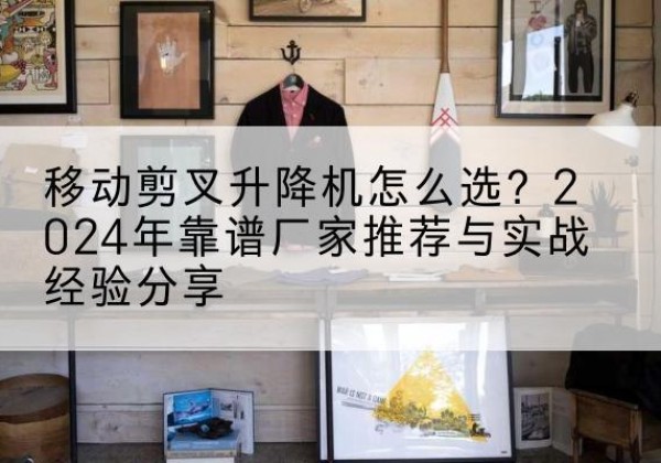 宜州升降平台厂家推荐-移动剪叉升降机怎么选？2024年靠谱厂家推荐与实战经验分享